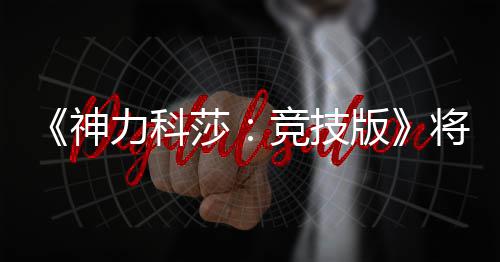 版脱离体验竞技将于正式5月抢先发行力科神莎
