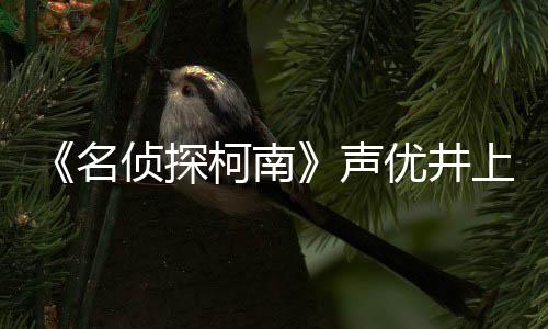 柯南侦探曾出名优井演的鲁反叛宏去路修声上伦世