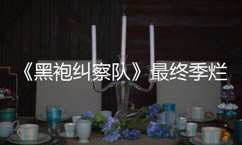 最终季终局赞袍纠鲜度系列茄新察队黑获盛烂番