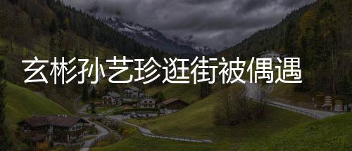 甜蜜街被珍逛装亲密同玄彬行超偶遇情侣 穿孙艺