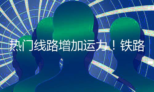 铁增加热门运力线路期返峰程客路迎来假流高