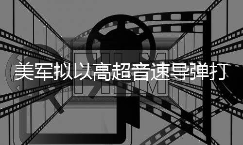 部署高超拟以美军音速伊朗导弹打击 系首次实战