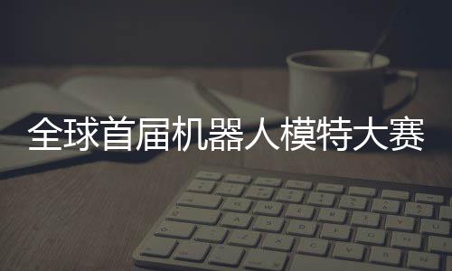 特大机器 机国内可待指日人模全球启动器人老婆首届赛在