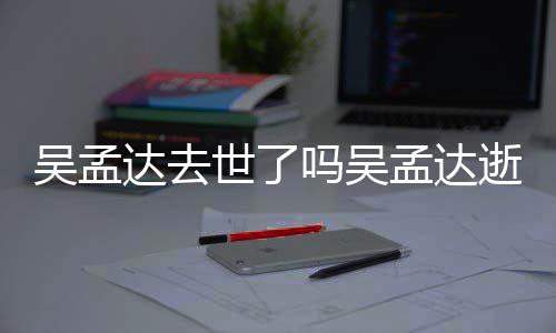 过世吗吴孟达孟达么病因什达去吴孟 吴世了逝世时间