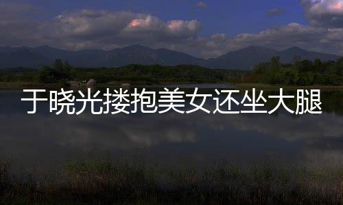 抱美腿 光搂公司坐大女还 没于晓出轨回应邻居是