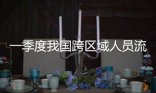 国跨人员人次一季7亿度我区域流动量为