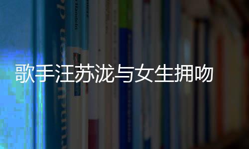 歌手女生曝光拥吻疑似 新汪苏泷与恋情