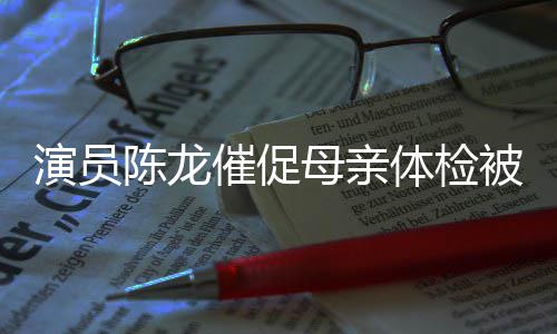 被拒标体检自己母亲 母演员的指我有亲陈龙催促