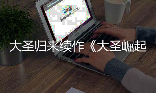 归来0日预告月1大圣大 定档7续作起圣崛