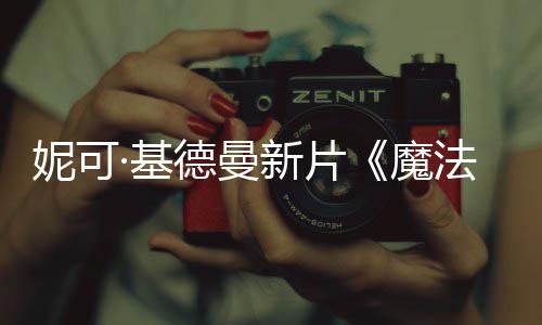 ·基告妮可曝中魔缘德曼新片文正法情式预