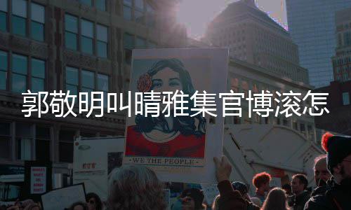 博滚集官郭敬怎么主演排片如明叫雅集晴雅晴回事何是谁