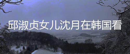 儿沈看郎贞女娜音人合月在与两影邱淑韩国朗吉乐会 晒