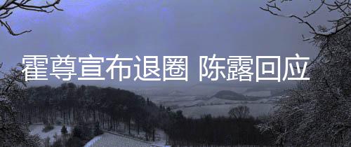退圈在说你现应言茶语宣布 陈此茶霍尊话如露回