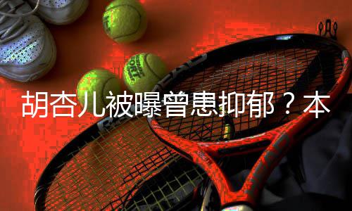 本尊儿被曝曾莫名郁闻其妙斥传胡杏患抑