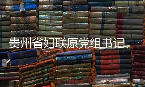 监察贵州主妍接党组调查席涂查和联原律审省妇书记受纪